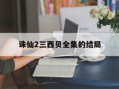 诛仙2三西贝全集的结局_诛仙2三西贝哪部软件可以看