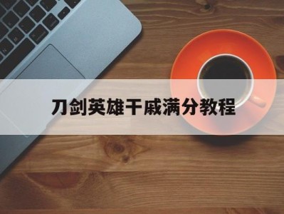 刀剑英雄干戚满分教程(刀剑英雄干戚怎么不给钱了)
