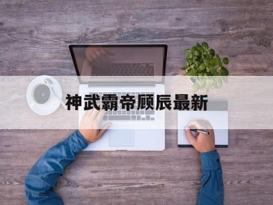 神武霸帝顾辰最新，神武霸帝顾辰最新更新
