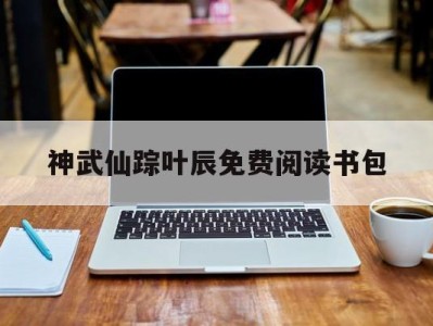 神武仙踪叶辰免费阅读书包_神武仙踪叶辰更新最快版二千八佰一十三章