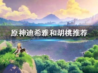 【攻略分享】《原神》迪希雅和胡桃推荐 迪希雅和胡桃选谁好？游戏攻略_手游下载